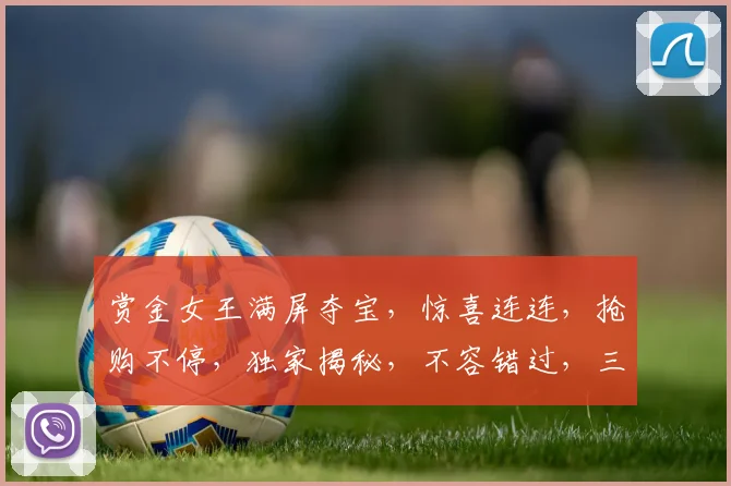 赏金女王满屏夺宝，惊喜连连，抢购不停，独家揭秘，不容错过，三重福利等你来