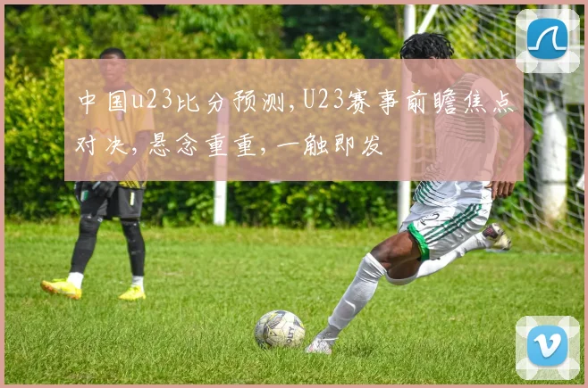 中国u23比分预测,U23赛事前瞻焦点对决,悬念重重,一触即发