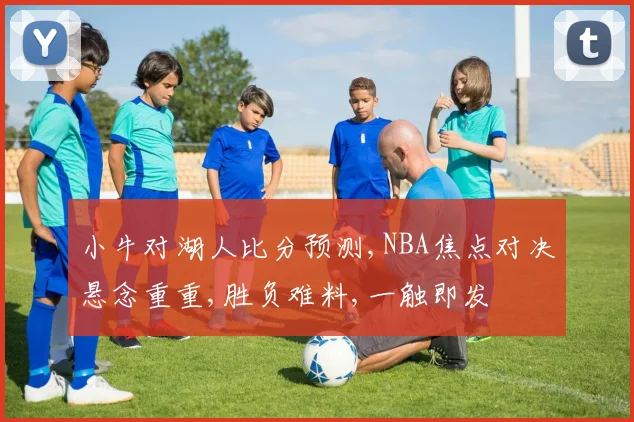 小牛对湖人比分预测,NBA焦点对决悬念重重,胜负难料,一触即发