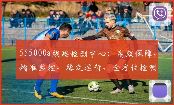 555000a线路检测中心：高效保障，精准监控，稳定运行，全方位检测体验