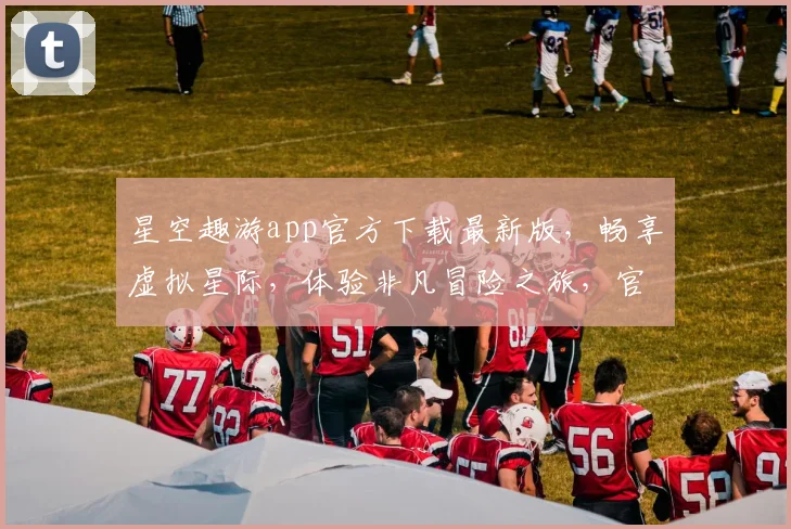 星空趣游app官方下载最新版，畅享虚拟星际，体验非凡冒险之旅，官方正版，一键获取，尽享无忧。