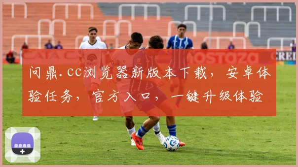 问鼎.cc浏览器新版本下载，安卓体验任务，官方入口，一键升级体验