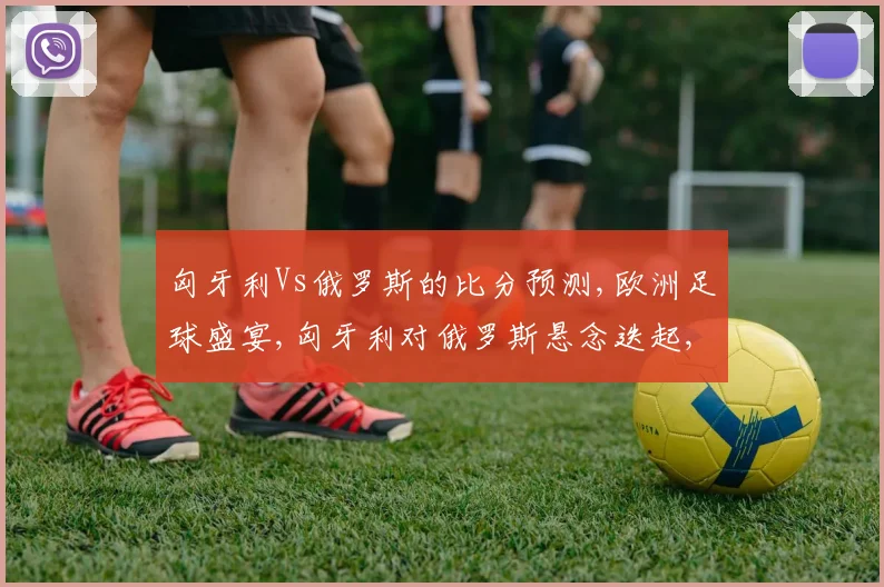 匈牙利Vs俄罗斯的比分预测,欧洲足球盛宴,匈牙利对俄罗斯悬念迭起,谁将笑到最后