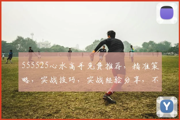 555525心水高手免费推荐，精准策略，实战技巧，实战经验分享，不容错过