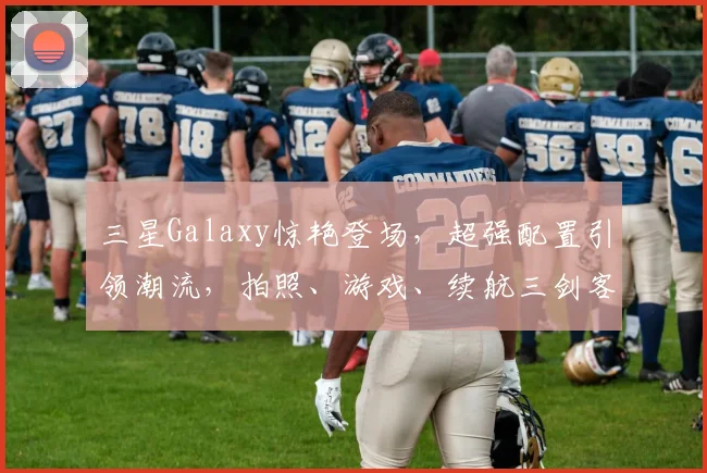 三星Galaxy惊艳登场，超强配置引领潮流，拍照、游戏、续航三剑客，你值得拥有
