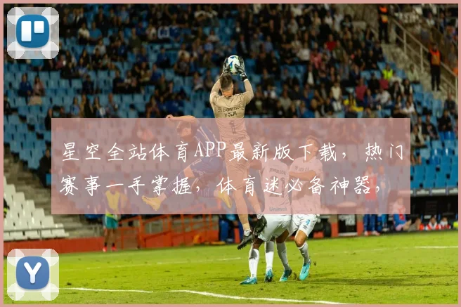 星空全站体育APP最新版下载，热门赛事一手掌握，体育迷必备神器，速来下载