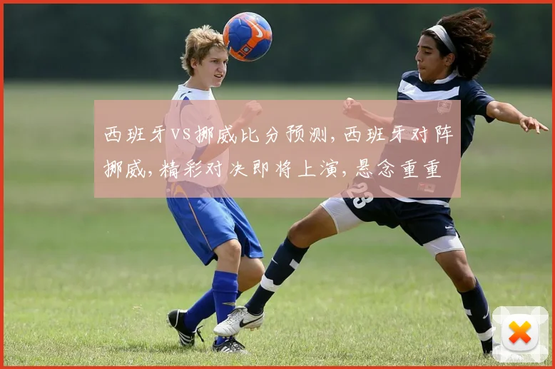 西班牙vs挪威比分预测,西班牙对阵挪威,精彩对决即将上演,悬念重重