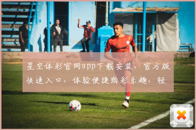 星空体彩官网app下载安装，官方版快速入口，体验便捷购彩乐趣，轻松一触即达