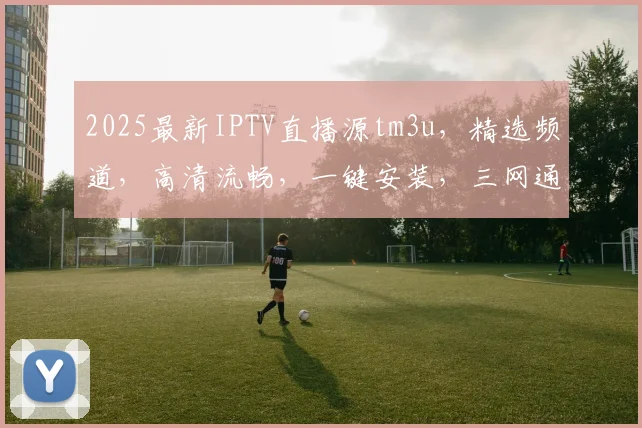 2025最新IPTV直播源tm3u，精选频道，高清流畅，一键安装，三网通用，必看攻略